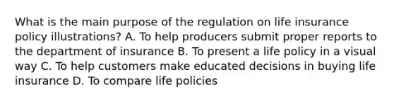 What is the main purpose of the regulation on life insurance policy illustrations? A. To help producers submit proper reports to the department of insurance B. To present a life policy in a visual way C. To help customers make educated decisions in buying life insurance D. To compare life policies