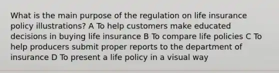 What is the main purpose of the regulation on life insurance policy illustrations? A To help customers make educated decisions in buying life insurance B To compare life policies C To help producers submit proper reports to the department of insurance D To present a life policy in a visual way