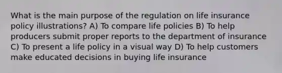 What is the main purpose of the regulation on life insurance policy illustrations? A) To compare life policies B) To help producers submit proper reports to the department of insurance C) To present a life policy in a visual way D) To help customers make educated decisions in buying life insurance