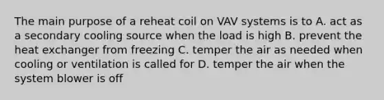 The main purpose of a reheat coil on VAV systems is to A. act as a secondary cooling source when the load is high B. prevent the heat exchanger from freezing C. temper the air as needed when cooling or ventilation is called for D. temper the air when the system blower is off