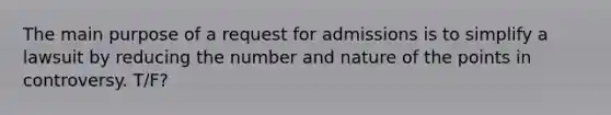 The main purpose of a request for admissions is to simplify a lawsuit by reducing the number and nature of the points in controversy. T/F?