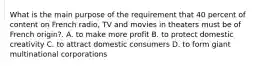 What is the main purpose of the requirement that 40 percent of content on French radio, TV and movies in theaters must be of French origin?. A. to make more profit B. to protect domestic creativity C. to attract domestic consumers D. to form giant multinational corporations