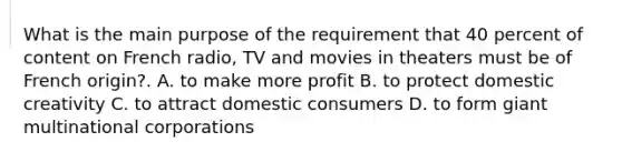 What is the main purpose of the requirement that 40 percent of content on French radio, TV and movies in theaters must be of French origin?. A. to make more profit B. to protect domestic creativity C. to attract domestic consumers D. to form giant multinational corporations