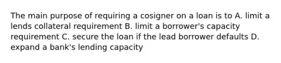 The main purpose of requiring a cosigner on a loan is to A. limit a lends collateral requirement B. limit a borrower's capacity requirement C. secure the loan if the lead borrower defaults D. expand a bank's lending capacity