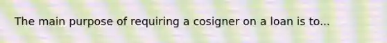 The main purpose of requiring a cosigner on a loan is to...