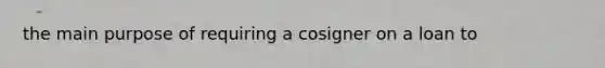 the main purpose of requiring a cosigner on a loan to