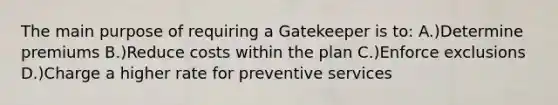 The main purpose of requiring a Gatekeeper is to: A.)Determine premiums B.)Reduce costs within the plan C.)Enforce exclusions D.)Charge a higher rate for preventive services