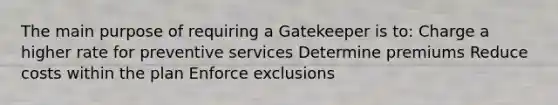 The main purpose of requiring a Gatekeeper is to: Charge a higher rate for preventive services Determine premiums Reduce costs within the plan Enforce exclusions