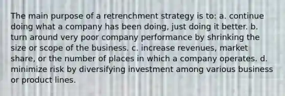 The main purpose of a retrenchment strategy is to: a. continue doing what a company has been doing, just doing it better. b. turn around very poor company performance by shrinking the size or scope of the business. c. increase revenues, market share, or the number of places in which a company operates. d. minimize risk by diversifying investment among various business or product lines.