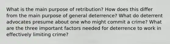 What is the main purpose of retribution? How does this differ from the main purpose of general deterrence? What do deterrent advocates presume about one who might commit a crime? What are the three important factors needed for deterrence to work in effectively limiting crime?