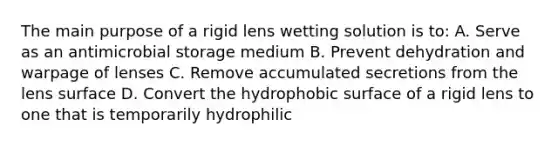 The main purpose of a rigid lens wetting solution is to: A. Serve as an antimicrobial storage medium B. Prevent dehydration and warpage of lenses C. Remove accumulated secretions from the lens surface D. Convert the hydrophobic surface of a rigid lens to one that is temporarily hydrophilic