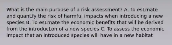 What is the main purpose of a risk assessment? A. To esLmate and quanLfy the risk of harmful impacts when introducing a new species B. To esLmate the economic benefits that will be derived from the introducLon of a new species C. To assess the economic impact that an introduced species will have in a new habitat