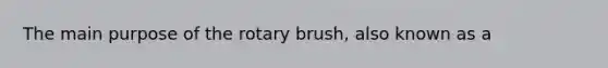 The main purpose of the rotary brush, also known as a