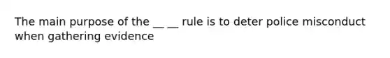 The main purpose of the __ __ rule is to deter police misconduct when gathering evidence