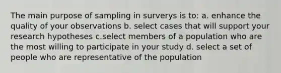 The main purpose of sampling in surverys is to: a. enhance the quality of your observations b. select cases that will support your research hypotheses c.select members of a population who are the most willing to participate in your study d. select a set of people who are representative of the population