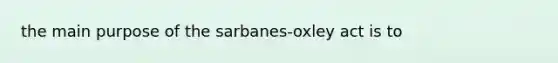 the main purpose of the sarbanes-oxley act is to