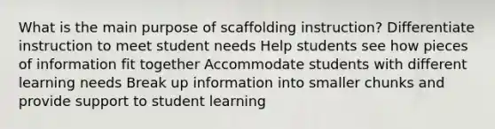 What is the main purpose of scaffolding instruction? Differentiate instruction to meet student needs Help students see how pieces of information fit together Accommodate students with different learning needs Break up information into smaller chunks and provide support to student learning