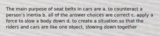 The main purpose of seat belts in cars are a. to counteract a person's inertia b. all of the answer choices are correct c. apply a force to slow a body down d. to create a situation so that the riders and cars are like one object, slowing down together