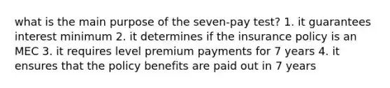 what is the main purpose of the seven-pay test? 1. it guarantees interest minimum 2. it determines if the insurance policy is an MEC 3. it requires level premium payments for 7 years 4. it ensures that the policy benefits are paid out in 7 years