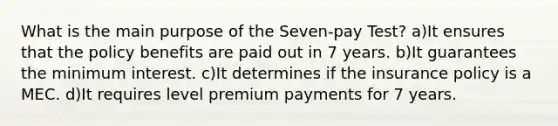 What is the main purpose of the Seven-pay Test? a)It ensures that the policy benefits are paid out in 7 years. b)It guarantees the minimum interest. c)It determines if the insurance policy is a MEC. d)It requires level premium payments for 7 years.