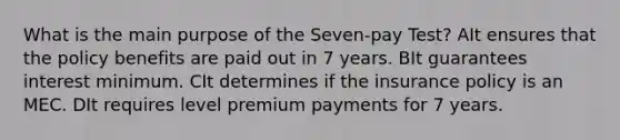 What is the main purpose of the Seven-pay Test? AIt ensures that the policy benefits are paid out in 7 years. BIt guarantees interest minimum. CIt determines if the insurance policy is an MEC. DIt requires level premium payments for 7 years.