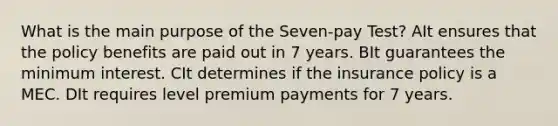 What is the main purpose of the Seven-pay Test? AIt ensures that the policy benefits are paid out in 7 years. BIt guarantees the minimum interest. CIt determines if the insurance policy is a MEC. DIt requires level premium payments for 7 years.