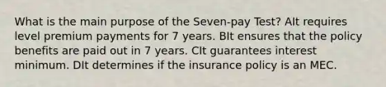 What is the main purpose of the Seven-pay Test? AIt requires level premium payments for 7 years. BIt ensures that the policy benefits are paid out in 7 years. CIt guarantees interest minimum. DIt determines if the insurance policy is an MEC.