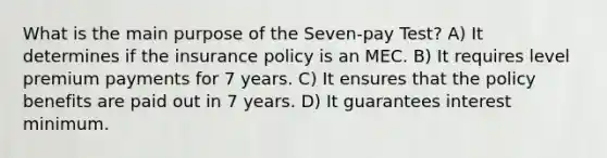 What is the main purpose of the Seven-pay Test? A) It determines if the insurance policy is an MEC. B) It requires level premium payments for 7 years. C) It ensures that the policy benefits are paid out in 7 years. D) It guarantees interest minimum.