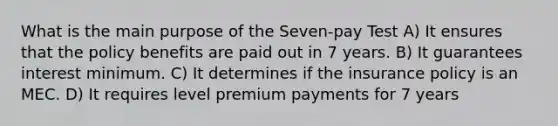 What is the main purpose of the Seven-pay Test A) It ensures that the policy benefits are paid out in 7 years. B) It guarantees interest minimum. C) It determines if the insurance policy is an MEC. D) It requires level premium payments for 7 years