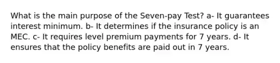 What is the main purpose of the Seven-pay Test? a- It guarantees interest minimum. b- It determines if the insurance policy is an MEC. c- It requires level premium payments for 7 years. d- It ensures that the policy benefits are paid out in 7 years.