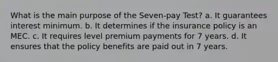 What is the main purpose of the Seven-pay Test? a. It guarantees interest minimum. b. It determines if the insurance policy is an MEC. c. It requires level premium payments for 7 years. d. It ensures that the policy benefits are paid out in 7 years.