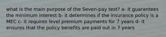 what is the main purpose of the Seven-pay test? a- it guarantees the minimum interest b- it determines if the insurance policy is a MEC c- it requires level premium payments for 7 years d- it ensures that the policy benefits are paid out in 7 years