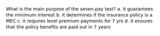 What is the main purpose of the seven-pay test? a. it guarantees the minimum interest b. it determines if the insurance policy is a MEC c. it requires level premium payments for 7 yrs d. it ensures that the policy benefits are paid out in 7 years