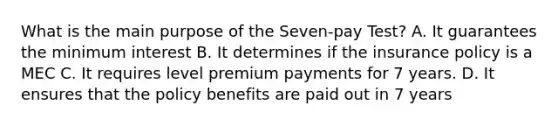 What is the main purpose of the Seven-pay Test? A. It guarantees the minimum interest B. It determines if the insurance policy is a MEC C. It requires level premium payments for 7 years. D. It ensures that the policy benefits are paid out in 7 years