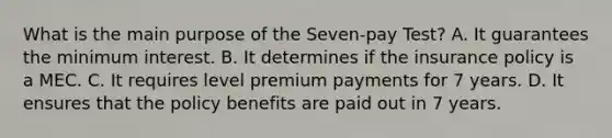 What is the main purpose of the Seven-pay Test? A. It guarantees the minimum interest. B. It determines if the insurance policy is a MEC. C. It requires level premium payments for 7 years. D. It ensures that the policy benefits are paid out in 7 years.