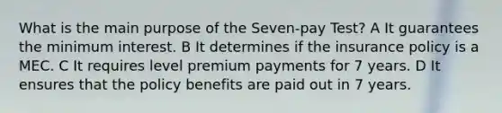 What is the main purpose of the Seven-pay Test? A It guarantees the minimum interest. B It determines if the insurance policy is a MEC. C It requires level premium payments for 7 years. D It ensures that the policy benefits are paid out in 7 years.