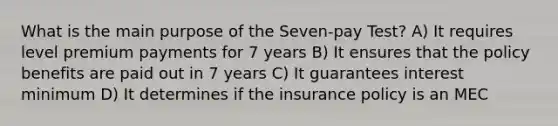 What is the main purpose of the Seven-pay Test? A) It requires level premium payments for 7 years B) It ensures that the policy benefits are paid out in 7 years C) It guarantees interest minimum D) It determines if the insurance policy is an MEC