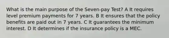 What is the main purpose of the Seven-pay Test? A It requires level premium payments for 7 years. B It ensures that the policy benefits are paid out in 7 years. C It guarantees the minimum interest. D It determines if the insurance policy is a MEC.