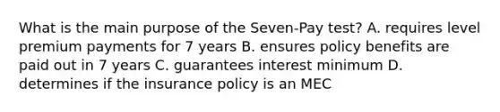 What is the main purpose of the Seven-Pay test? A. requires level premium payments for 7 years B. ensures policy benefits are paid out in 7 years C. guarantees interest minimum D. determines if the insurance policy is an MEC