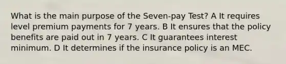 What is the main purpose of the Seven-pay Test? A It requires level premium payments for 7 years. B It ensures that the policy benefits are paid out in 7 years. C It guarantees interest minimum. D It determines if the insurance policy is an MEC.