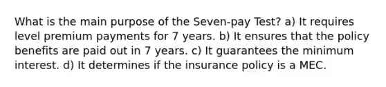 What is the main purpose of the Seven-pay Test? a) It requires level premium payments for 7 years. b) It ensures that the policy benefits are paid out in 7 years. c) It guarantees the minimum interest. d) It determines if the insurance policy is a MEC.