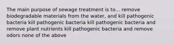 The main purpose of sewage treatment is to... remove biodegradable materials from the water, and kill pathogenic bacteria kill pathogenic bacteria kill pathogenic bacteria and remove plant nutrients kill pathogenic bacteria and remove odors none of the above