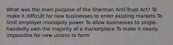 What was the main purpose of the Sherman Anti-Trust Act? To make it difficult for new businesses to enter existing markets To limit employer monopoly power To allow businesses to single-handedly own the majority of a marketplace To make it nearly impossible for new unions to form