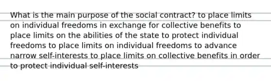 What is the main purpose of the social contract? to place limits on individual freedoms in exchange for collective benefits to place limits on the abilities of the state to protect individual freedoms to place limits on individual freedoms to advance narrow self-interests to place limits on collective benefits in order to protect individual self-interests