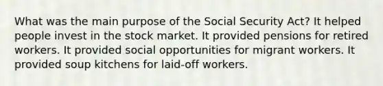 What was the main purpose of the Social Security Act? It helped people invest in the stock market. It provided pensions for retired workers. It provided social opportunities for migrant workers. It provided soup kitchens for laid-off workers.