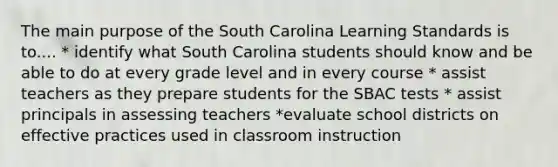 The main purpose of the South Carolina Learning Standards is to.... * identify what South Carolina students should know and be able to do at every grade level and in every course * assist teachers as they prepare students for the SBAC tests * assist principals in assessing teachers *evaluate school districts on effective practices used in classroom instruction