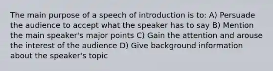 The main purpose of a speech of introduction is to: A) Persuade the audience to accept what the speaker has to say B) Mention the main speaker's major points C) Gain the attention and arouse the interest of the audience D) Give background information about the speaker's topic