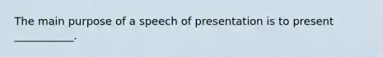 The main purpose of a speech of presentation is to present ___________.