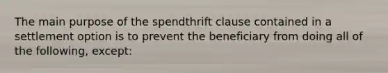 The main purpose of the spendthrift clause contained in a settlement option is to prevent the beneficiary from doing all of the following, except: