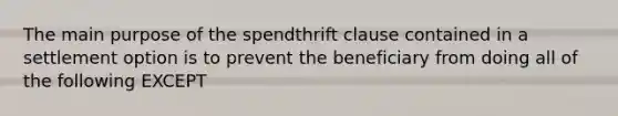 The main purpose of the spendthrift clause contained in a settlement option is to prevent the beneficiary from doing all of the following EXCEPT